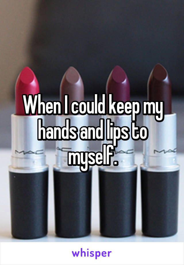 When I could keep my hands and lips to myself.