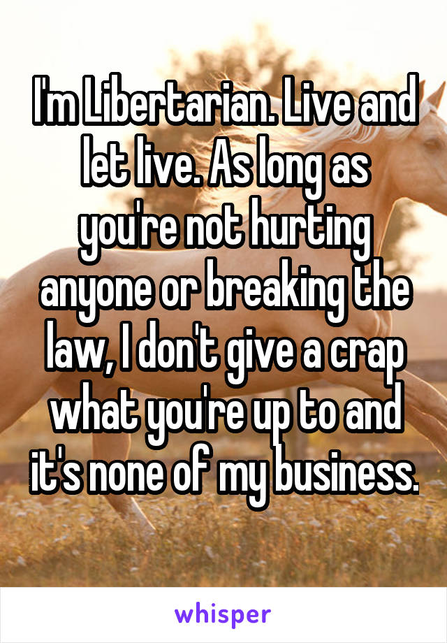 I'm Libertarian. Live and let live. As long as you're not hurting anyone or breaking the law, I don't give a crap what you're up to and it's none of my business. 