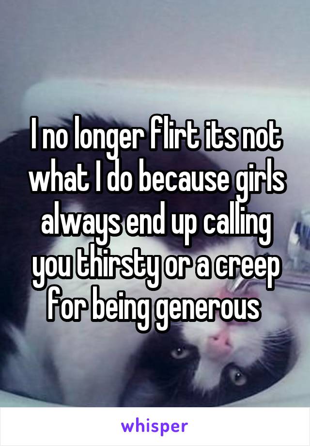 I no longer flirt its not what I do because girls always end up calling you thirsty or a creep for being generous 