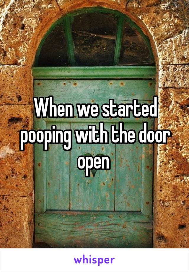 When we started pooping with the door open 