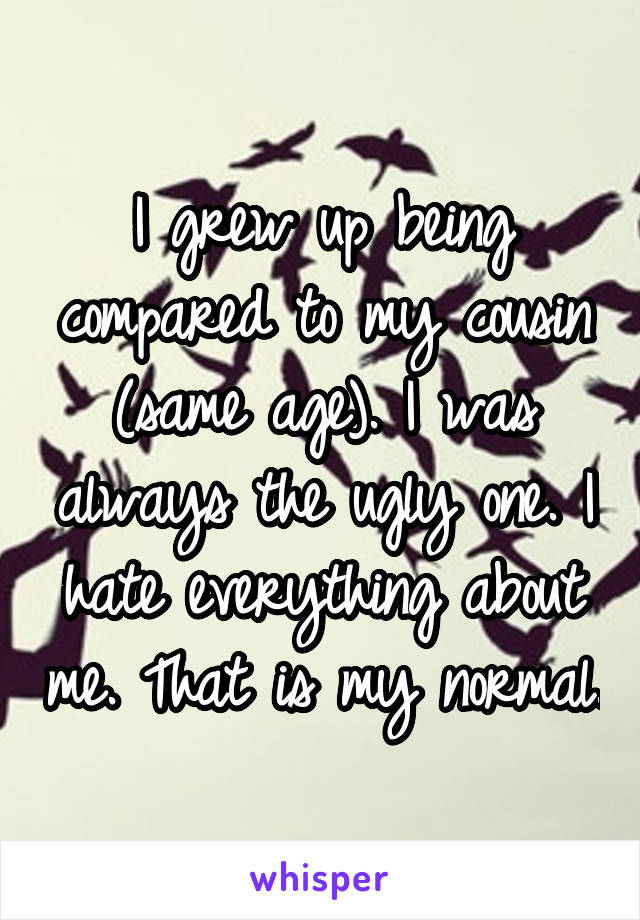 I grew up being compared to my cousin (same age). I was always the ugly one. I hate everything about me. That is my normal.