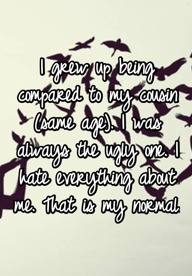 I grew up being compared to my cousin (same age). I was always the ugly one. I hate everything about me. That is my normal.