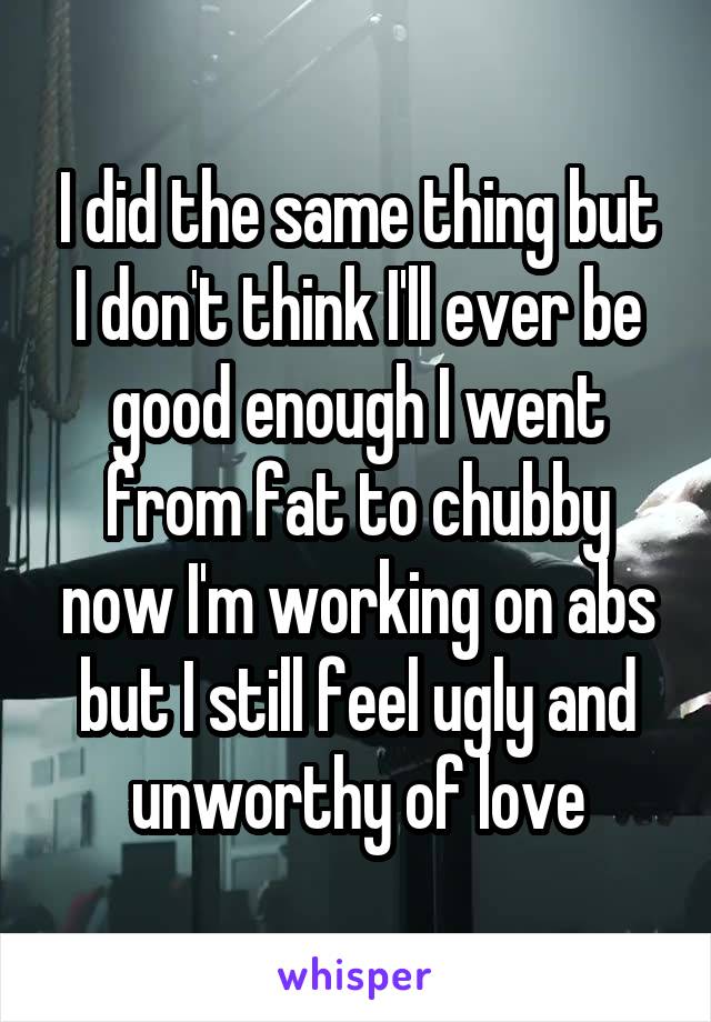 I did the same thing but I don't think I'll ever be good enough I went from fat to chubby now I'm working on abs but I still feel ugly and unworthy of love