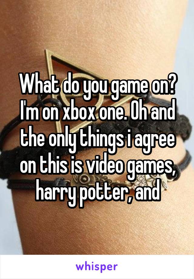 What do you game on? I'm on xbox one. Oh and the only things i agree on this is video games, harry potter, and