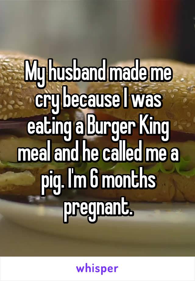 My husband made me cry because I was eating a Burger King meal and he called me a pig. I'm 6 months pregnant.