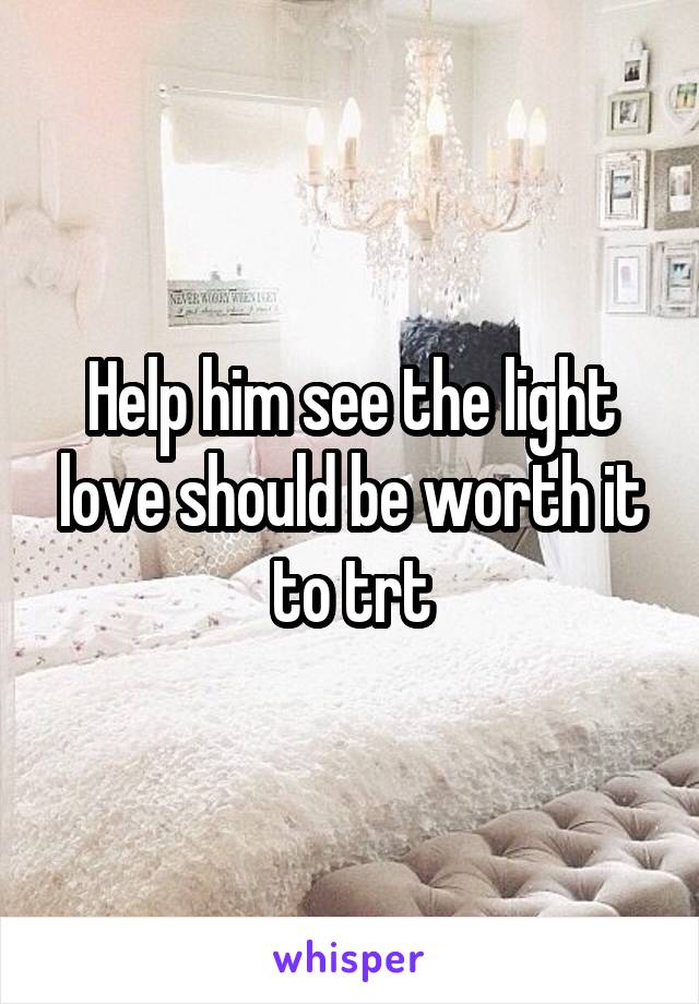 Help him see the light love should be worth it to trt