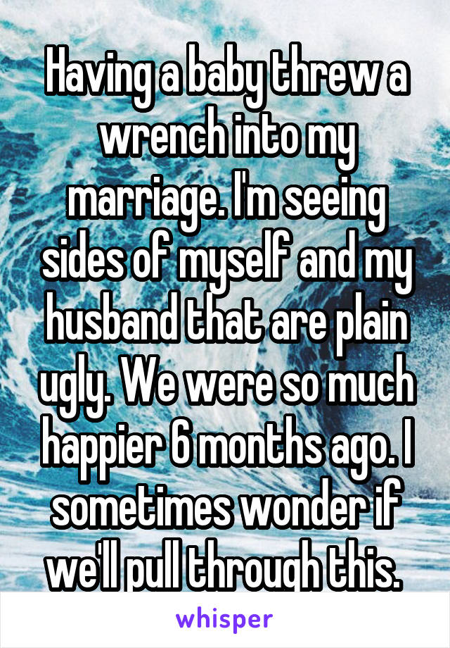 Having a baby threw a wrench into my marriage. I'm seeing sides of myself and my husband that are plain ugly. We were so much happier 6 months ago. I sometimes wonder if we'll pull through this. 