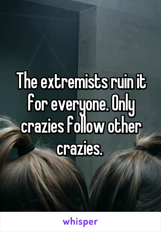 The extremists ruin it for everyone. Only crazies follow other crazies. 