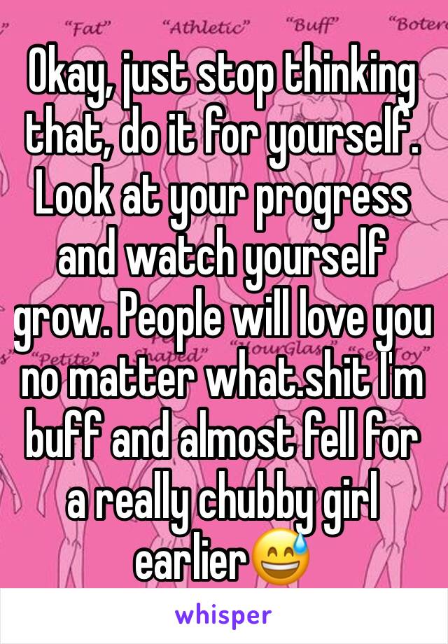 Okay, just stop thinking that, do it for yourself. Look at your progress and watch yourself grow. People will love you no matter what.shit I'm buff and almost fell for a really chubby girl earlier😅