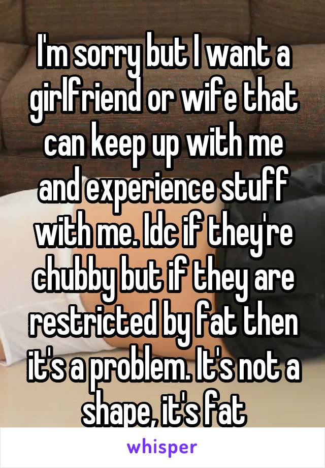 I'm sorry but I want a girlfriend or wife that can keep up with me and experience stuff with me. Idc if they're chubby but if they are restricted by fat then it's a problem. It's not a shape, it's fat