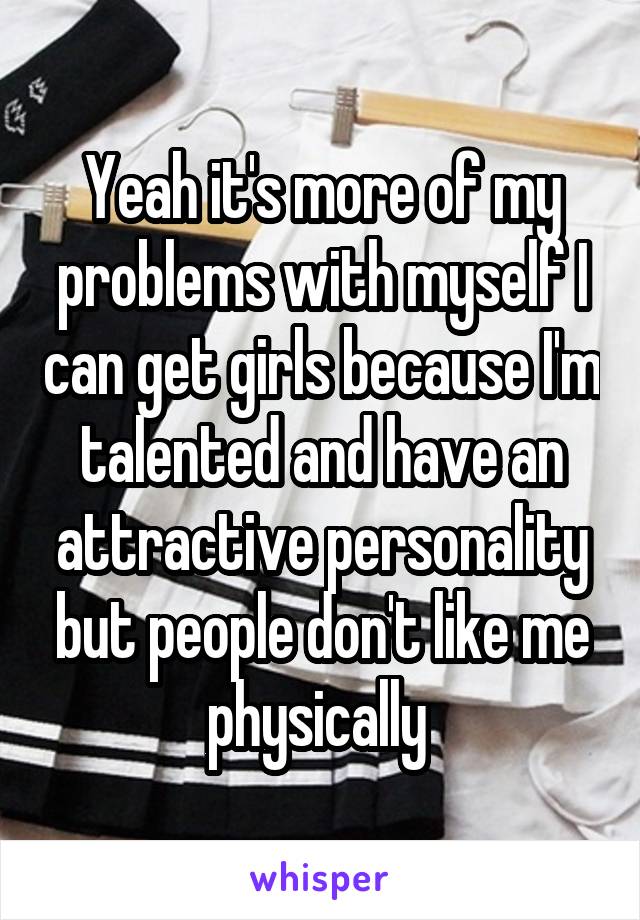 Yeah it's more of my problems with myself I can get girls because I'm talented and have an attractive personality but people don't like me physically 