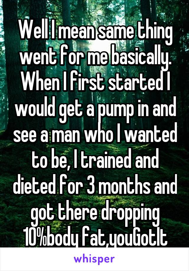 Well I mean same thing went for me basically. When I first started I would get a pump in and see a man who I wanted to be, I trained and dieted for 3 months and got there dropping 10%body fat,youGotIt