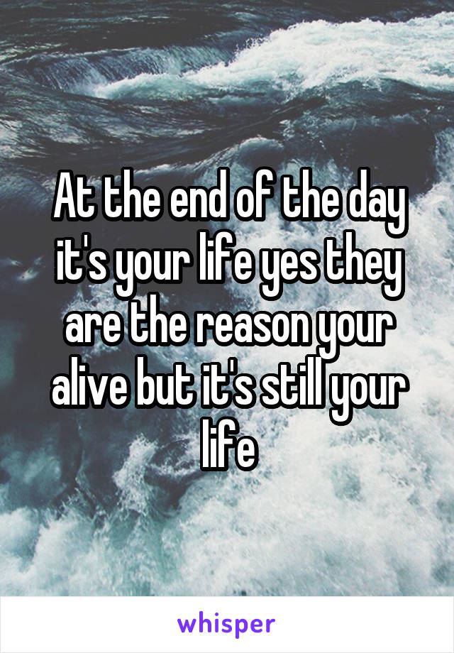 At the end of the day it's your life yes they are the reason your alive but it's still your life