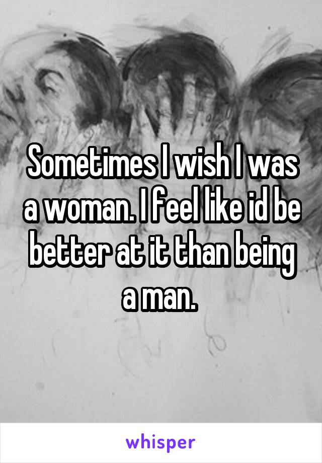 Sometimes I wish I was a woman. I feel like id be better at it than being a man. 