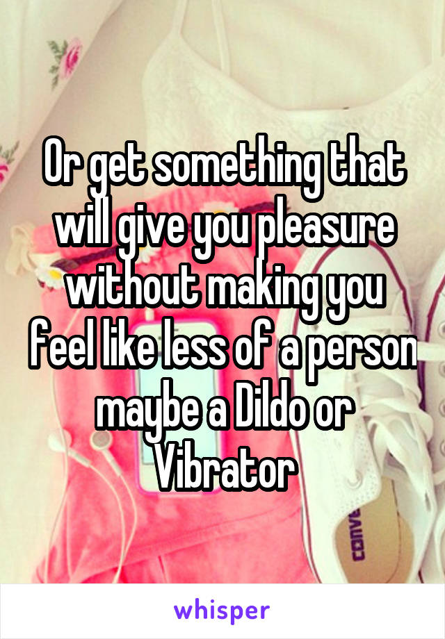 Or get something that will give you pleasure without making you feel like less of a person maybe a Dildo or Vibrator