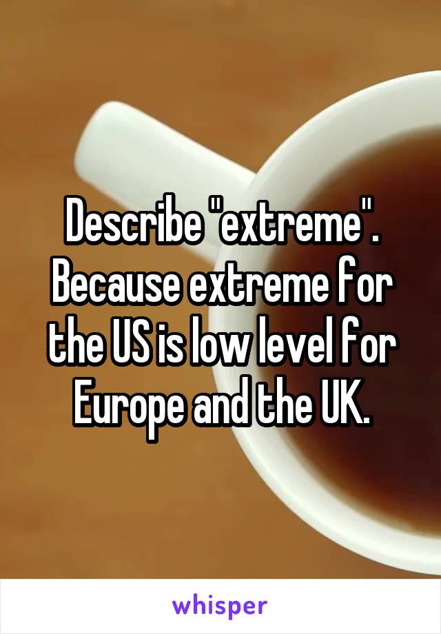 Describe "extreme". Because extreme for the US is low level for Europe and the UK.