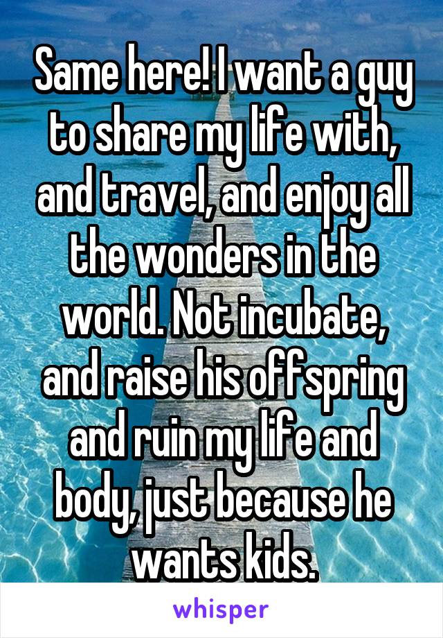 Same here! I want a guy to share my life with, and travel, and enjoy all the wonders in the world. Not incubate, and raise his offspring and ruin my life and body, just because he wants kids.