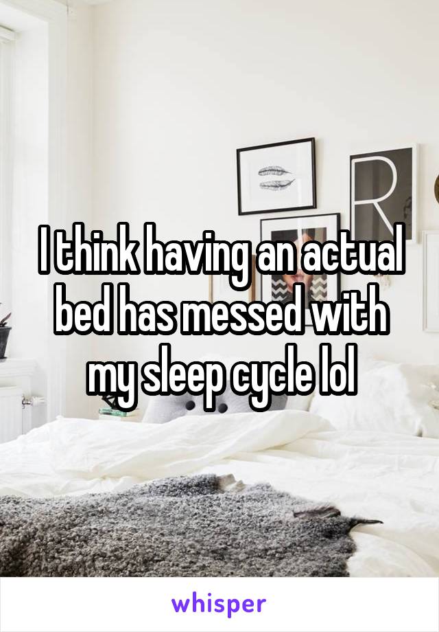 I think having an actual bed has messed with my sleep cycle lol