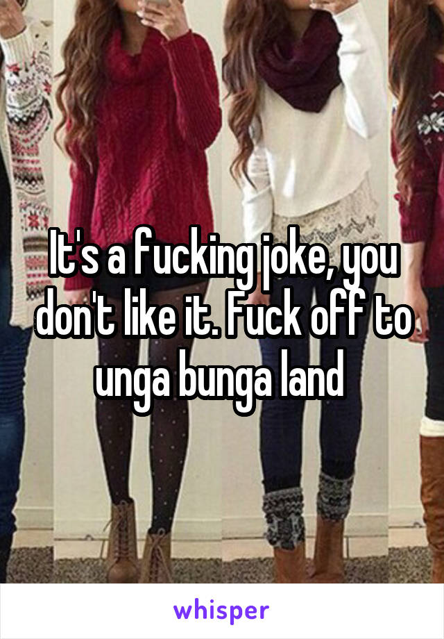 It's a fucking joke, you don't like it. Fuck off to unga bunga land 