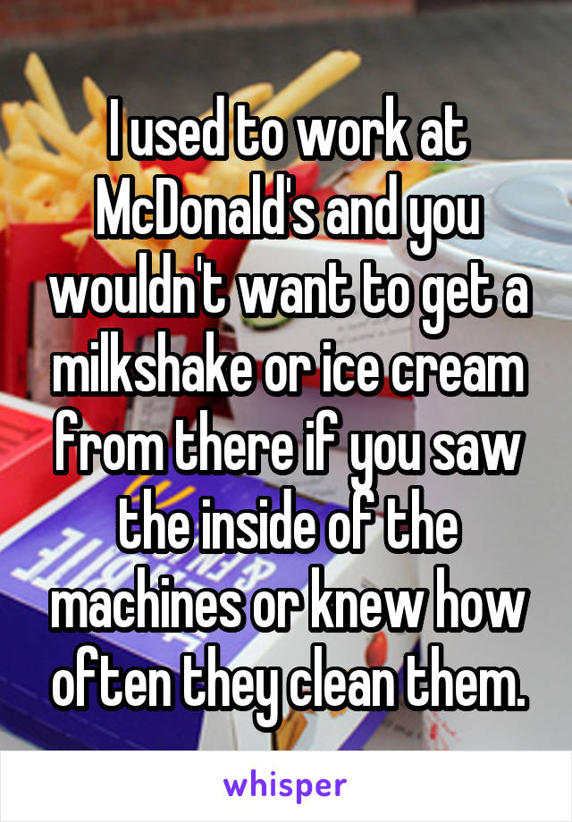 I used to work at McDonald's and you wouldn't want to get a milkshake or ice cream from there if you saw the inside of the machines or knew how often they clean them.