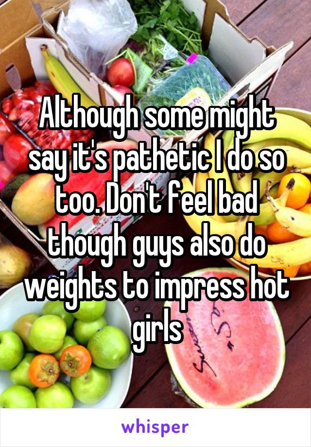 Although some might say it's pathetic I do so too. Don't feel bad though guys also do weights to impress hot girls