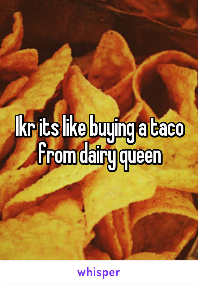 Ikr its like buying a taco from dairy queen