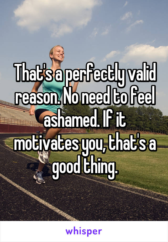 That's a perfectly valid reason. No need to feel ashamed. If it motivates you, that's a good thing.