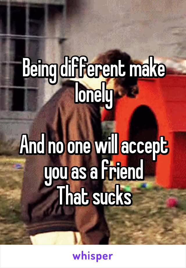 Being different make lonely

And no one will accept you as a friend
That sucks