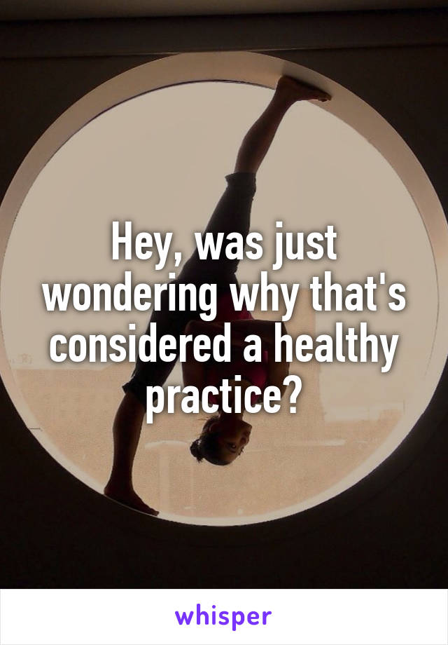 Hey, was just wondering why that's considered a healthy practice?