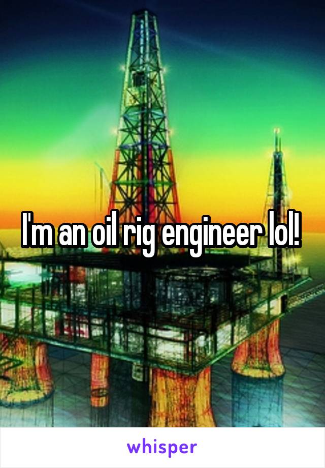 I'm an oil rig engineer lol! 