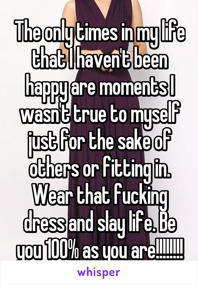 The only times in my life that I haven't been happy are moments I wasn't true to myself just for the sake of others or fitting in. Wear that fucking dress and slay life. Be you 100% as you are!!!!!!!!