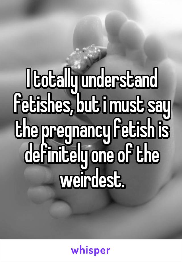 I totally understand fetishes, but i must say the pregnancy fetish is definitely one of the weirdest.