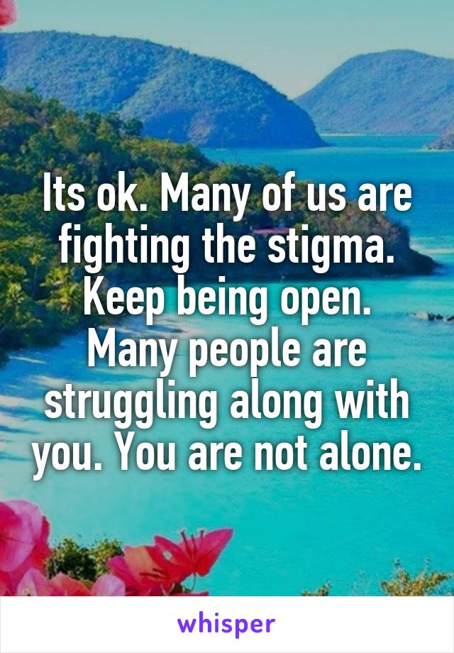 Its ok. Many of us are fighting the stigma. Keep being open.
Many people are struggling along with you. You are not alone.