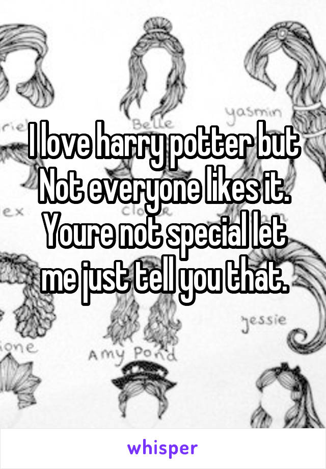 I love harry potter but
Not everyone likes it.
Youre not special let me just tell you that.
