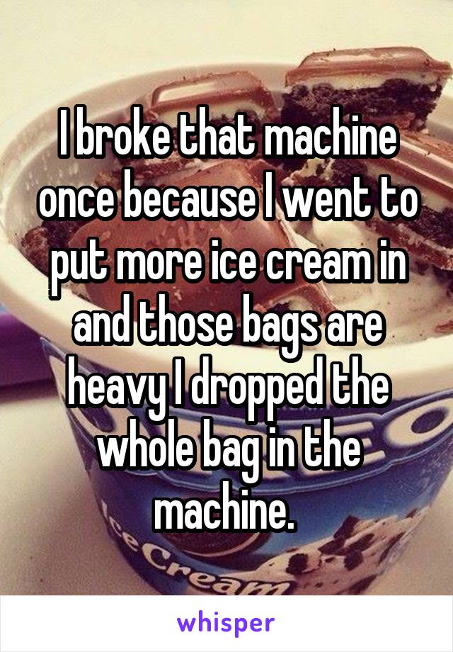 I broke that machine once because I went to put more ice cream in and those bags are heavy I dropped the whole bag in the machine. 