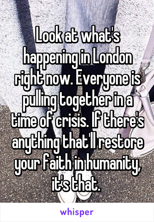 Look at what's happening in London right now. Everyone is pulling together in a time of crisis. If there's anything that'll restore your faith in humanity, it's that. 