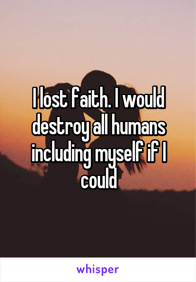 I lost faith. I would destroy all humans including myself if I could