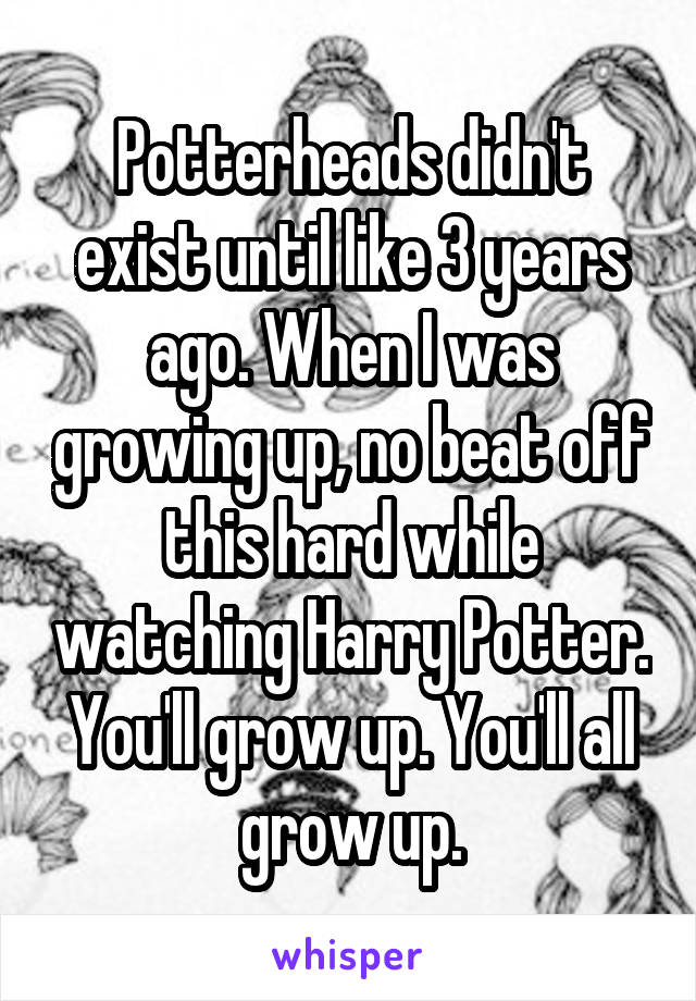 Potterheads didn't exist until like 3 years ago. When I was growing up, no beat off this hard while watching Harry Potter. You'll grow up. You'll all grow up.