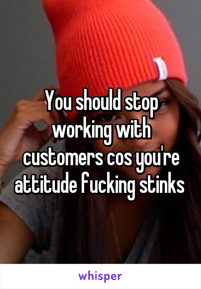 You should stop working with customers cos you're attitude fucking stinks 