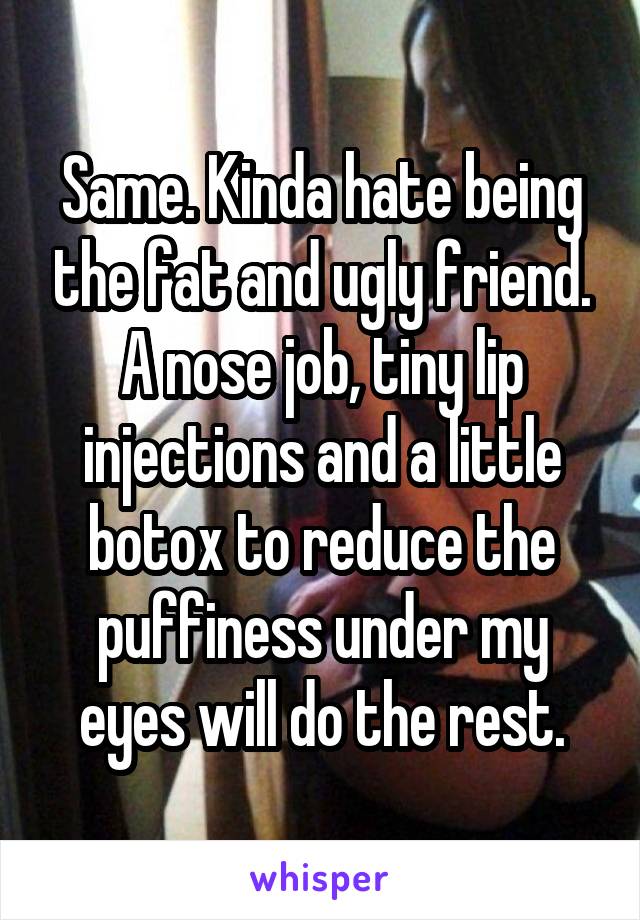 Same. Kinda hate being the fat and ugly friend. A nose job, tiny lip injections and a little botox to reduce the puffiness under my eyes will do the rest.