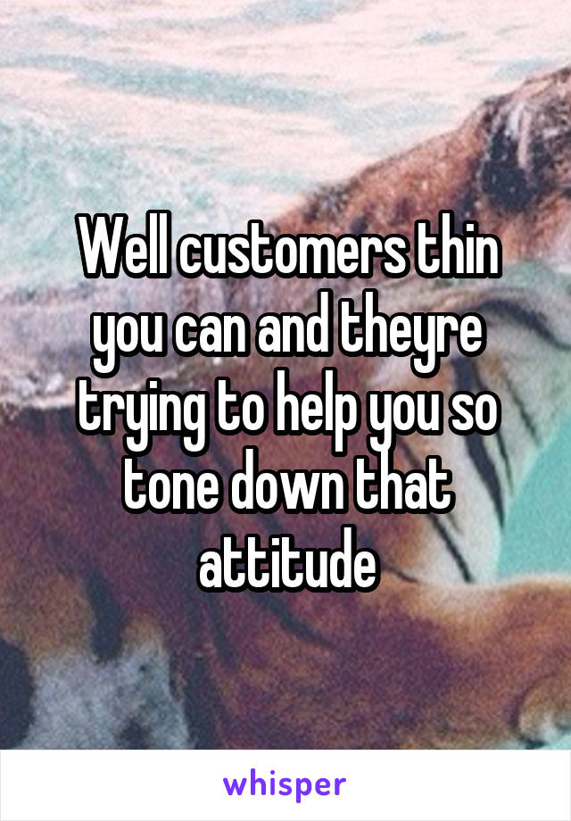 Well customers thin you can and theyre trying to help you so tone down that attitude