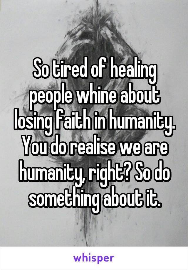 So tired of healing people whine about losing faith in humanity. You do realise we are humanity, right? So do something about it.