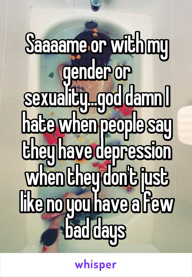 Saaaame or with my gender or sexuality...god damn I hate when people say they have depression when they don't just like no you have a few bad days 