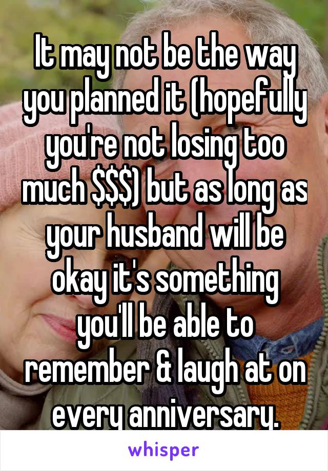 It may not be the way you planned it (hopefully you're not losing too much $$$) but as long as your husband will be okay it's something you'll be able to remember & laugh at on every anniversary.