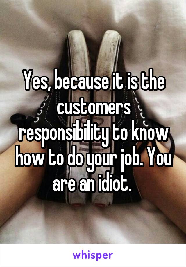 Yes, because it is the customers responsibility to know how to do your job. You are an idiot. 