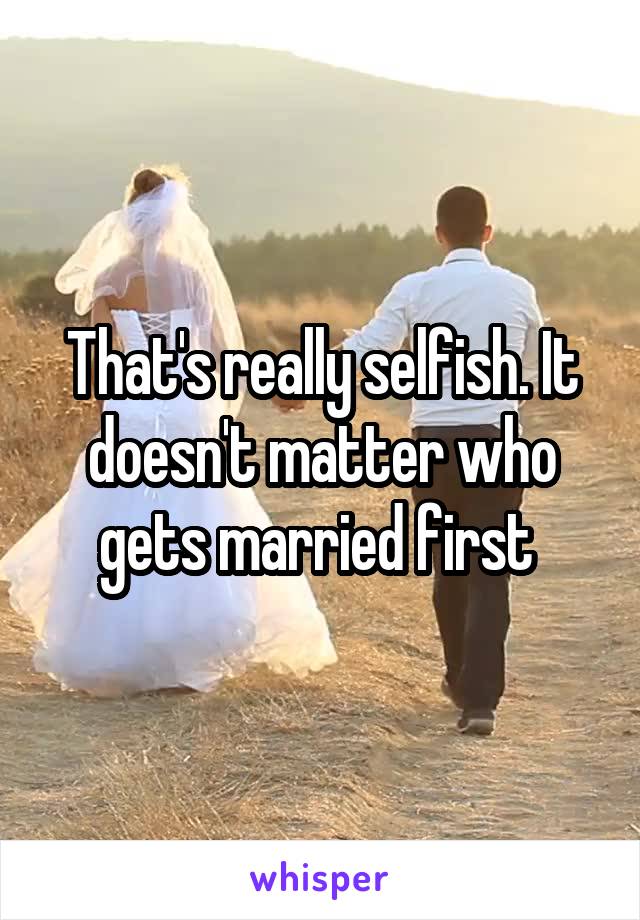 That's really selfish. It doesn't matter who gets married first 