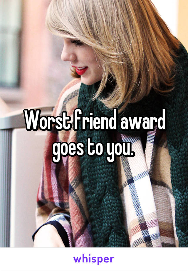 Worst friend award goes to you. 