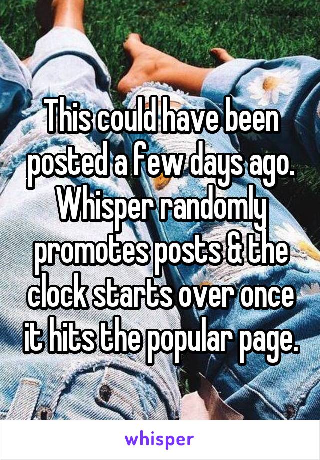 This could have been posted a few days ago. Whisper randomly promotes posts & the clock starts over once it hits the popular page.