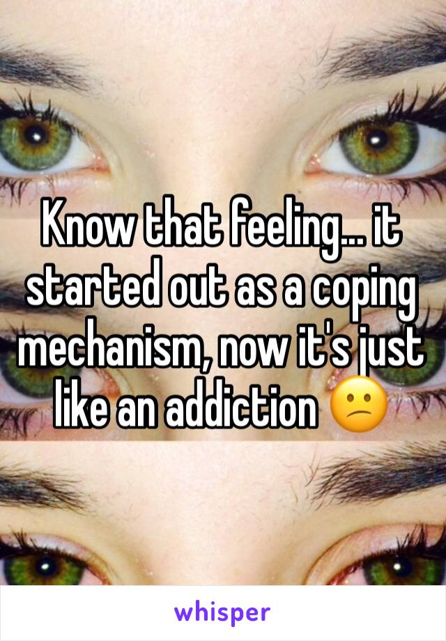 Know that feeling... it started out as a coping mechanism, now it's just like an addiction 😕