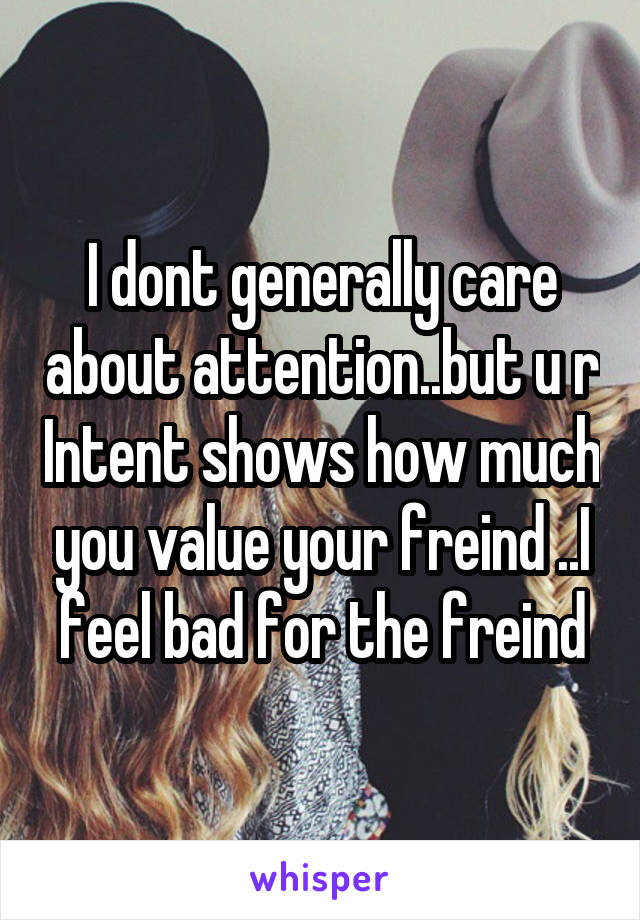 I dont generally care about attention..but u r Intent shows how much you value your freind ..I feel bad for the freind